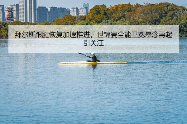 拜尔斯跟腱恢复加速推进，世锦赛全能卫冕悬念再起引关注